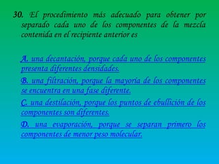 30. El procedimiento más adecuado para obtener por
separado cada uno de los componentes de la mezcla
contenida en el recipiente anterior es
A. una decantación, porque cada uno de los componentes
presenta diferentes densidades.
B. una filtración, porque la mayoría de los componentes
se encuentra en una fase diferente.
C. una destilación, porque los puntos de ebullición de los
componentes son diferentes.
D. una evaporación, porque se separan primero los
componentes de menor peso molecular.

 