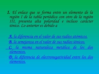 1. El enlace que se forma entre un elemento de la

región I de la tabla periódica con otro de la región
III, presenta alta polaridad e incluso carácter
iónico. Lo anterior es debido a

A. la diferencia en el valor de sus radios atómicos.
B. la semejanza en el valor de sus radios iónicos.
C. la misma naturaleza metálica de los dos
elementos.
D. la diferencia de electronegatividad entre los dos
elementos.

 