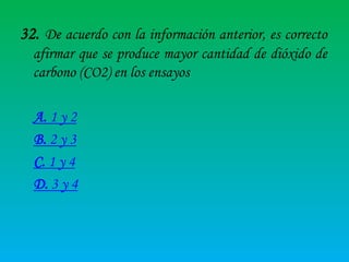 32. De acuerdo con la información anterior, es correcto
afirmar que se produce mayor cantidad de dióxido de
carbono (CO2) en los ensayos
A. 1 y 2
B. 2 y 3
C. 1 y 4
D. 3 y 4

 