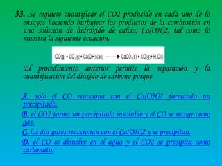 33. Se requiere cuantificar el CO2 producido en cada uno de lo

ensayos haciendo burbujear los productos de la combustión en
una solución de hidróxido de calcio, Ca(OH)2, tal como lo
muestra la siguiente ecuación.

El procedimiento anterior permite la separación y la
cuantificación del dióxido de carbono porque
A. sólo el CO reacciona con el Ca(OH)2 formando un
precipitado.
B. el CO2 forma un precipitado insoluble y el CO se recoge como
gas.
C. los dos gases reaccionan con el Ca(OH)2 y se precipitan.
D. el CO se disuelve en el agua y el CO2 se precipita como
carbonato.

 