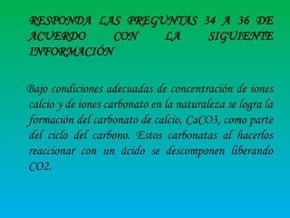 RESPONDA LAS PREGUNTAS 34 A 36 DE
ACUERDO
CON
LA
SIGUIENTE
INFORMACIÓN

Bajo condiciones adecuadas de concentración de iones
calcio y de iones carbonato en la naturaleza se logra la
formación del carbonato de calcio, CaCO3, como parte
del ciclo del carbono. Estos carbonatas al hacerlos
reaccionar con un ácido se descomponen liberando
CO2.

 