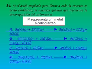 34. Si el ácido empleado para llevar a cabo la reacción es
ácido clorhídrico, la ecuación química que representa la
descomposición del carbonato es

A. MCO3(s) + 2HCl(ac) ---------► MCl2(ac) + CO2(g)+
H2O(l)
B. M(CO3)2(s) + 2HCl(ac) ---------► MCl2(ac) +
CO2(g)+ H2O(l)
C. MCO3(s) + HCl(ac) ---------► MCl(ac) + CO2(g)+
H2O(l)
D. M(CO3)2(s) + HCl(ac) ---------► MCl2(ac) +
CO2(g)+ H2O(l)

 