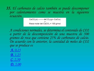 35. El carbonato de calcio también se puede descomponer
por calentamiento como se muestra en la siguiente
ecuación.

A condiciones normales, se determina el contenido de CO2
a partir de la descomposición de una muestra de 500
gramos de roca que contiene 25% de carbonato de calcio.
De acuerdo con lo anterior, la cantidad de moles de CO2
que se produce es
A. 0,25
B. 1,25
C. 2,50
D. 5,00

 