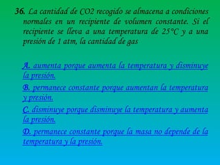 36. La cantidad de CO2 recogido se almacena a condiciones
normales en un recipiente de volumen constante. Si el
recipiente se lleva a una temperatura de 25°C y a una
presión de 1 atm, la cantidad de gas
A. aumenta porque aumenta la temperatura y disminuye
la presión.
B. permanece constante porque aumentan la temperatura
y presión.
C. disminuye porque disminuye la temperatura y aumenta
la presión.
D. permanece constante porque la masa no depende de la
temperatura y la presión.

 