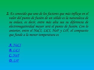 2. Es conocido que uno de los factores que más influye en el
valor del punto de fusión de un sólido es la naturaleza de
su enlace, es decir, entre más alta sea su diferencia de
electronegatividad mayor será el punto de fusión. Con lo
anterior, entre el NaCI, LiCI, NaF y LiF, el compuesto
que funde a la menor temperatura es
A. NaCI
B. LiCI
C. NaF
D. LiF

 