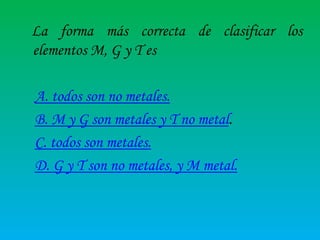 La forma más correcta de clasificar los
elementos M, G y T es
A. todos son no metales.
B. M y G son metales y T no metal.
C. todos son metales.
D. G y T son no metales, y M metal.

 