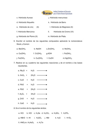 c. Hidróxido Auroso                       j. Hidróxido mercurioso

   d. Hidróxido Niquelito                    k. Hidróxido de Bario

   e. Hidróxido de cinc       (II)                 l. Hidróxido de Magnesio (II)

   f. Hidróxido Mercúrico                    ll.       Hidróxido de Cromo (VI)

   g. Hidróxido de Plomo (II)                m. Hidróxido de Plata.

6. Escribir el nombre de los siguientes compuestos aplicando la nomenclatura
   Stock y Común:

   a. Be(OH) 2             b. NaOH         c.Zn(OH) 2              d. Ni(OH) 2

   e. Co(OH) 3            f. Cr(OH) 6      g.KOH                   i. Fe(OH) 2

   j. Fe(OH) 3            k. Cu(OH) 2       I. CuOH                m.Hg(OH) 2

7. Realice en su cuaderno las siguientes reacciones y de el nombre a las bases
     resultantes.

     a. Rb2O +       H2O

     b. SnO 2 +      2H2O

     c. CuO      +   H2O

     d. PbO      +   H2O

     e. PbO      +   2H2O

     f. Al2O3    +   3H2O

     g. ZnO      +   H2O

     h. CaO      +   H2O

8. De el nombre de los siguientes ácidos:

     a. HCl      b. HCl    c. H 2Se d. H2CO3         e. H2SO4     f. H3PO4

     g. HBrO h. HI          i. H2SO3     j. HBr          k. H2S      l. H IO 3

     ll. HNO 3 m. H3AsO4       n. H2Te
 