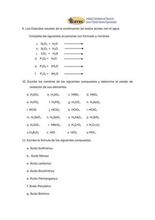 9. Los Oxácidos resultan de la combinación de óxidos ácidas con e! agua.

     Completa las siguientes ecuaciones con formulas y nombres:

          a. N2O3 + H2O
          b. N2O5 + H2O
          c. CO2 + H2O
         d. P2O5 + H2O

         e. P2O5 + 2H2O

         f.    P2O5 + 3H2O

10. Escribe los nombres de los siguientes compuestos y determine el estado de
     oxidación de sus elementos.

   a. H2SO3        b. H2SO4        c. HNO 3     d. HNO 2

   e. H3PO3            f. H3PO4    g. H2CO3     h. H3AsO3

   i. HClO             j. HClO 2   k. HClO 3    l. HClO4

   m. H2SeO3       n. H2SeO4       o. H3AsO4    p. H2SiO3

   q. H4SiO4        r. HMnO 4      s. H2CrO 4   t. H2Cr2O7

   u.H3B3O3       v. HIO           x. HIO4      y.HIO 3

11. Escribe la formula de tos siguientes compuestos:

   a. Ácido Sulfhídrico.

   b.. Ácido Nitroso

   e. Ácido carbónico

   d. Ácido Bromhídrico

   e. Ácido Permanganico.

   f. Ácido Peryódico

   g. Ácido Brómico
 