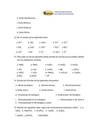 h. Ácido Hipobromoso

   i, Ácido Brómico

   j. Ácido Sulfúrico

   k. Ácido Nítrico

12. De el nombre de los siguientes Iones:

   a. Sn+4          b. SO4         c. Al3O4              d. Fe+3       e. Zn+2

   f. SO3           g. CrO4        h. ClO-1              i. PO4-3      j. NO3-1

   k. Ca+2          l. Na+1        ll. Cl-1              m. CO3-2      n. K+1

13. Para cada uno de los siguientes ácidos escribe los aniones que se pueden obtener
   con sus respectivos; nombres

   a. HNO2             b. HNO3                c. H2SO3         d. H2SO4           e. H2CO3

   f. HCl               g. H2S                h. H3PO4         i. HBr               j. H3PO3
   k. HClO              I. H2Te               m. HMnO4             n. H2Cr2O7       o. H3AsO4
   p.HIO3             q.HClO4                 r. HF

14. Escriba las fórmulas de los siguientes compuestos:

 a. Nitrato de potasio             b. Bromuro ferroso                   c. Bromito plumboso

 d. Acido clórico                   e. Acido crómico                     f. Acido silícico

 g. Trioxoborato de hidrógeno                               h. Oxobromato I de hidrógeno

 i. Tetroxoarseniato III de hidrógeno                              j. Tetroxosulfato VI de cobre II
 k. Trioxocarbonato IV de hidrógeno y sodio.

15. Nombre las siguientes sales, según las nomenclaturas tradicional y Stock: a. a.
 CaCl2       b. Na2HPO4       c. KH2PO4       d. CuNO3       e. CuSO4

 f. AgClO3 g.KHCO3                i. Bi(OH)SO4
 