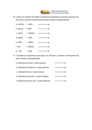16. ¿Cómo se nombran las Sales? Complete las siguientes ecuaciones químicas con
   fórmulas y nombres construyendo las sales neutras correspondientes.

   a. Fe(OH)3 + H2SO4

   b, H2CrO4    + KOH

   c. H2CO3      + Ba(OH)2

   d. NaOH       + HIO4

   e. HNO3       + AgOH

   f. HCl       + Ca(OH) 2

   g   H2 S      + KOH

17. Completa las siguientes ecuaciones con fórmulas y nombres construyendo las
   sales neutras correspondientes

   a. Hidróxido de Calcio + ácido sulfúrico

   b. Hidróxido de Cobre (II) + ácido sulfuroso

   c. Hidróxido Ferroso + ácido Cloroso

   d. Hidróxido de Aluminio + ácido Fosfórico

   e. Hidróxido de Hierro (llI) + ácido Carbónico
 
