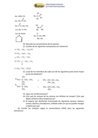 10. Describe las características de los alcanos
          11. ¿Cuáles de los siguientes compuestos son isómeros?




          12. ¿Cuál de los miembros de cada uno de los siguientes pares tiene mayor
              punto de ebullicion?




           13. ¿Que son conformaciones?
           14. ¿Por qué los enlaces de los alcanos son difíciles de romper? ¿Por qué
               deben utilizarse altas temperaturas?
           15. Al separar por destilación fraccionada los siguientes alcanos: hexano,
               octano, decano y tetradecano, señálale orden en que se pueden recoger
               y explica por qué.
    16. Escribe los nombres según la nomenclatura IUPAC para las siguientes
estructuras:
 
