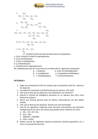 17. Escribe las fórmulas estructurales para los compuestos:
a. 2,4,6- trimetil-3,5-dietil-4-isopropiloctano
b. 2,2,4-trimetilhexano
c. 2-cloro-3-metilpentano
d. 2,2-dimetilbutano
e. 3-metil-6-etil-5-isopropilnonano
18. Establezca por que son incorrectos los nombres de los siguientes compuestos
                          a. 1-etiletano             d. 4-etil, 5,5-dimetilpentano
                          b. 2- propilbutano          e. 2-isopropil-4-metilheptano
                          c. 2- dimetilpropano        f. 5,5,6-trimetiloctano

ACTIVIDAD 2

   1. Haga una comparación entre los enlaces que se presentan entre los alcanos y
      los alquenos
   2. Los alquenos reaccionan más fácilmente que los alcanos. ¿Por qué?
   3. ¿Por qué se dice que los alquenos y los cicloalcanos son isómeros?
   4. Calcule el número de hidrógenos presentes en un alqueno que tiene cinco
      átomos de carbono
   5. deriva una formula general para los dienos, hidrocarburos con dos dobles
      enlaces
   6. ¿Por qué se dice que los alquenos forman una serie homologa?
   7. Cuál de las siguientes moléculas tiene formulas estructurales que permiten
      configuraciones cis-trans, de manera que puedan existir isómeros cis-trans:
      a. CH3 – CH = CH –CH3
      b. Cl2C = CBr2
      c. HOOCHC = CHCOOH
      d. ClCH = CHCH3
   8. Señala cual de los siguientes alquenos presentan isomería geométrica cis, o
      trans o no presentan isomería:
 
