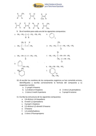 9. De el nombre para cada uno de los siguientes compuestos:




10. Al escribir los nombres de los compuestos orgánicos se han cometido errores,
    identifíquelos y escriba correctamente la formula del compuesto y su
    respectivo nombre
        a. 2- propil-3-hexeno
        b. 2,2-dicloro-4-hepteno                     d. 2-nitro-2,4-pentadieno
        c. 2-cloro-2-metil-3-penteno                 e. 5-propil-4-octeno

11. Escriba las estructuras de los siguientes compuestos:
       a. 2,4-dicloro-1,4-hexadieno
       b. 4-metil-1,3-pentadieno
       c. 3-propil-1-hepteno
       d. 2,2-dicloro-5,5-dimetil-3-hexeno
       e. 3-hexeno
       f. 1,3-ciclohehadieno
       g. 1-cloro-2-fluoropropeno
 