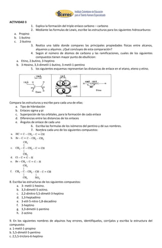 ACTIVIDAD 3
                 1. Explica la formación del triple enlace carbono – carbono
                 2. Mediante las formulas de Lewis, escribe las estructuras para los siguientes hidrocarburos:
   a. Propino
   b. 1-butino
   c. 2-butino
                3. Realiza una tabla donde compares las principales propiedades físicas entre alcanos,
                   alquenos y alquinos. ¿Qué concluyes de esta comparación?
                4. Según el número de átomos de carbono y las ramificaciones, cuales de los siguientes
                   compuestos tienen mayor punto de ebullicion:
     a. Etino, 2.butino, 3-heptino
     b. 3-Hexino, 3,3-dimetil-1-butino, 3-metil-1-pentino
                5. los siguientes esquemas representan las distancias de enlace en el etano, eteno y etino.




Compara las estructuras y escribe para cada una de ellas:
   a. Tipo de hibridación
   b. Enlaces sigma y pi
   c. Superpoción de los orbitales, para la formación de cada enlace
   d. Diferencias entre las distancias de los enlaces
   e. Ángulos de enlace de cada uno
                6. Escriba las formulas de los isómeros del pentino y dé sus nombres.
                7. Nombra cada uno de los siguientes compuestos:




8. Escriba las estructuras de los siguientes compuestos:
      a. 3- metil-1-hexino.
      b. 3,3-dimetil-5-octino.
      c. 2,2-dinitro-5,5-dimetil-3-heptino
      d. 1,3-heptadiino
      e. 3-etil-5-nitro-1,8-decadiino
      f. 3-heptino
      g. 3,3-dimetil-1-pentino
      h. 2-octino

9. En los siguientes nombres de alquinos hay errores, identifíquelos, corríjalos y escriba la estructura del
compuesto:
a. 1-metil-1-propino
b. 5,5-dimetil-5-pentino
c. 2,5,5-tricloro-6-heptino
 