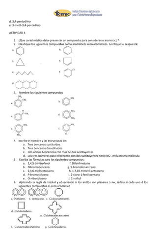 d. 3,4-pentadiino
e. 3-metil-3,4-pentadiino

ACTIVIDAD 4

   1. ¿Que característica debe presentar un compuesto para considerarse aromático?
   2. Clasifique los siguientes compuestos como aromáticos o no aromáticos. Justifique su respuesta:




   3. Nombre los siguientes compuestos




   4. escribe el nombre y las estructuras de:
          a. Tres bencenos sustituidos
          b. Tres bencenos disustituidos
          c. Dos anillos bencénicos con mas de dos sustituyentes
          d. Los tres isómeros para el benceno con dos sustituyentes nitro (NO2)en la misma molécula
   5. Escriba las fórmulas para los siguientes compuestos:
          a. 2,4,5-trinitrofenol                f. Difenilmetano
          b. Dibromobenceno                   g. 9-bromofenantreno
          c. 2,4,6-triclorotolueno              h. 1,7,10-trimetil-antraceno
          d. P-bromotolueno                    i. 2-cloro-1-fenil-pentano
          e. O-nitrotolueno                    j. 2-naftol
   6. Aplicando la regla de Hückel y observando si los anillos son planares o no, señala si cada uno d los
      siguientes compuestos es o no aromático
 