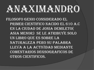 Anaximandro
Filosofo genio considerado el
primer cientifico nacido el 610 a.c
en la ciudad de jonia demileto(
asia menor) se le atribuye solo
un libro que es sobre la
naturaleza pero su palabra
lleva a la actividad mediante
comentarios degsograficos de
otros cientificos.

 