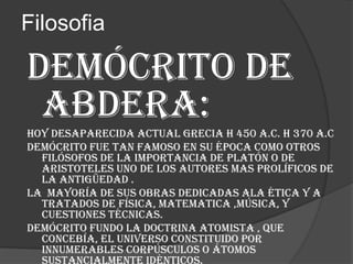 Filosofia

Demócrito de
abdera:
Hoy desaparecida actual grecia h 450 a.c. h 370 a.c
Demócrito fue tan famoso en su época como otros
filósofos de la importancia de platón o de
aristoteles uno de los autores mas prolíficos de
la antigüedad .
La mayoría de sus obras dedicadas ala ética y a
tratados de física, matematica ,música, y
cuestiones técnicas.
Demócrito fundo la doctrina atomista , que
concebía, el universo constituido por
innumerables corpúsculos o átomos

 