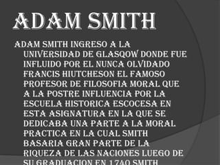 Adam smith
Adam smith ingreso a la
universidad de glasqow donde fue
influido por el nunca olvidado
francis hiutcheson el famoso
profesor de filosofia moral que
a la postre influencia por la
escuela historica escocesa en
esta asignatura en la que se
dedicaba una parte a la moral
practica en la cual smith
basaria gran parte de la
riqueza de las naciones luego de

 