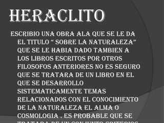 Heraclito
Escribio una obra ala que se le da
el titulo “ sobre la naturaleza”
que se le habia dado tambien a
los libros escritos por otros
filosofos anteriores no es seguro
que se tratara de un libro en el
que se desarrollo
sistematicamente temas
relacionados con el conocimiento
de la naturaleza el alma o
cosmologia . Es probable que se

 