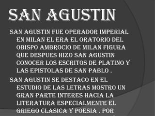 San agustin
San agustin fue operador imperial
en milan el era el oratorio del
obispo ambrocio de milan figura
que despues hizo san agustin
conocer los escritos de platino y
las epistolas de san pablo .
San agustin se destaco en el
estudio de las letras mostro un
gran parte interes hacia la
literatura especialmente el
griego clasica y poesia . Por

 