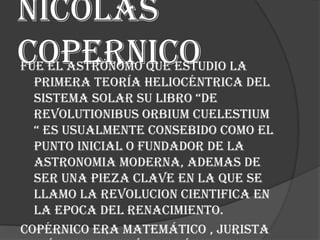 Nicolas
copernico

Fue el astrónomo que estudio la
primera teoría heliocéntrica del
sistema solar su libro “de
revolutionibus orbium cuelestium
“ es usualmente consebido como el
punto inicial o fundador de la
astronomia moderna, ademas de
ser una pieza clave en la que se
llamo la revolucion cientifica en
la epoca del renacimiento.
Copérnico era matemático , jurista

 
