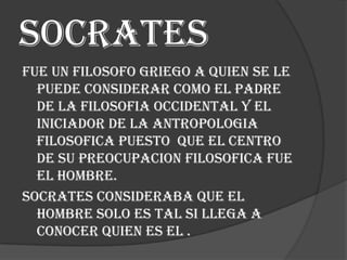 Socrates
Fue un filosofo griego a quien se le
puede considerar como el padre
de la filosofia occidental y el
iniciador de la antropologia
filosofica puesto que el centro
de su preocupacion filosofica fue
el hombre.
Socrates consideraba que el
hombre solo es tal si llega a
conocer quien es el .

 