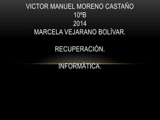 . 
VICTOR MANUEL MORENO CASTAÑO 
10ºB 
2014 
MARCELA VEJARANO BOLÍVAR. 
RECUPERACIÒN. 
INFORMÁTICA. 
 