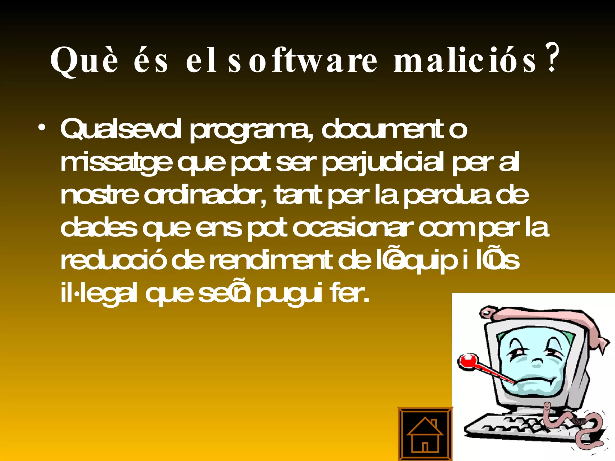 Què és el software maliciós? Qualsevol programa, document o missatge que pot ser perjudicial per al nostre ordinador, tant per la perdua de dades que ens pot ocasionar com per la reducció de rendiment de l’equip i l’ús il·legal que se’n pugui fer. 