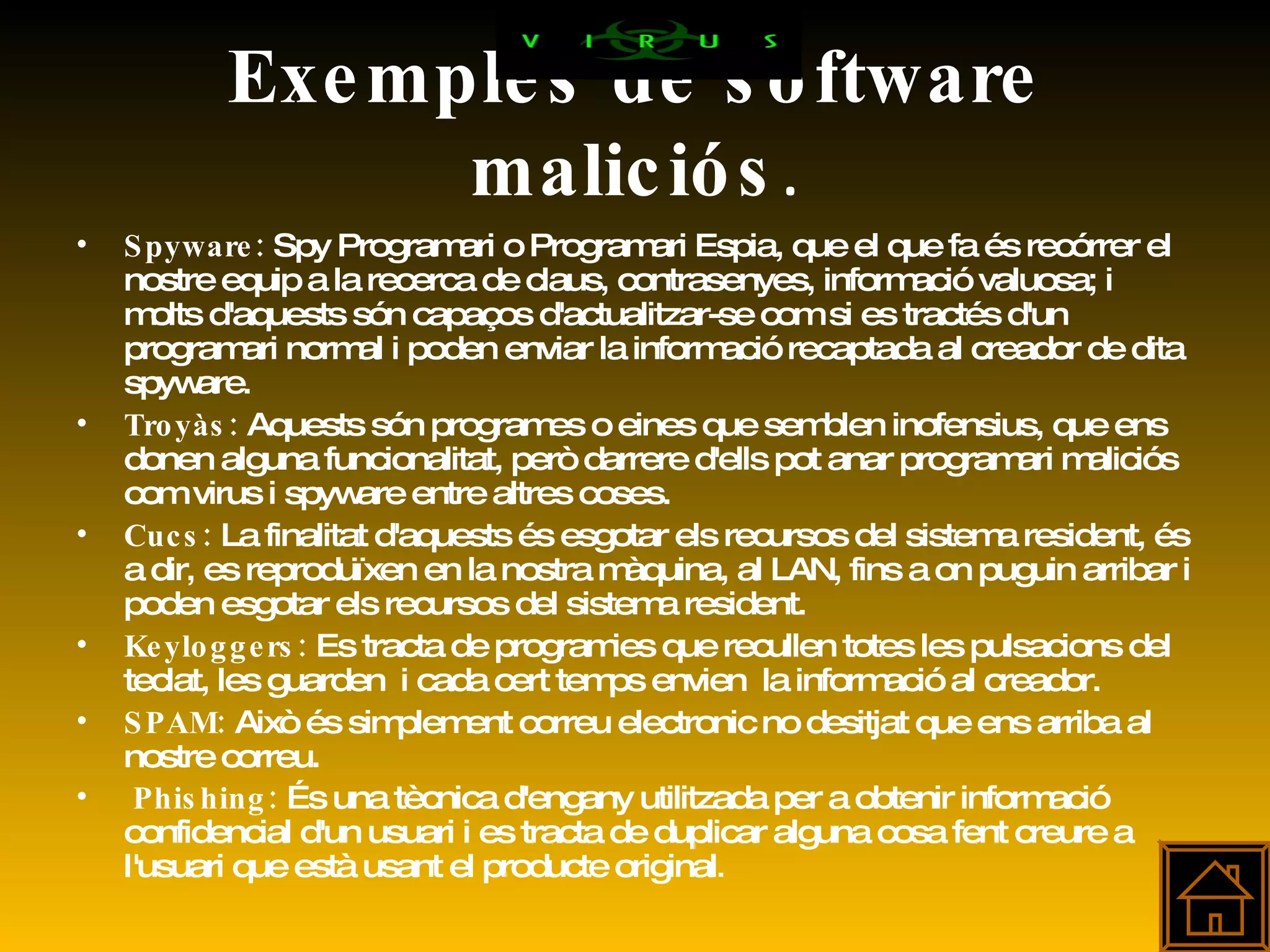 Exemples de software maliciós . Spyware:  Spy Programari o Programari Espia, que el que fa és recórrer el nostre equip a la recerca de claus, contrasenyes, informació valuosa; i molts d'aquests són capaços d'actualitzar-se com si es tractés d'un programari normal i poden enviar la informació recaptada al creador de dita spyware. Troyàs:  Aquests són programes o eines que semblen inofensius, que ens donen alguna funcionalitat, però darrere d'ells pot anar programari maliciós com virus i spyware entre altres coses. Cucs:  La finalitat d'aquests és esgotar els recursos del sistema resident, és a dir, es reproduïxen en la nostra màquina, al LAN, fins a on puguin arribar i poden esgotar els recursos del sistema resident.  Keyloggers:  Es tracta de programies que recullen totes les pulsacions del teclat, les guarden  i cada cert temps envien  la informació al creador. SPAM:  Això és simplement correu electronic no desitjat que ens arriba al nostre correu. Phishing:  És una tècnica d'engany utilitzada per a obtenir informació confidencial d'un usuari i es tracta de duplicar alguna cosa fent creure a l'usuari que està usant el producte original . 