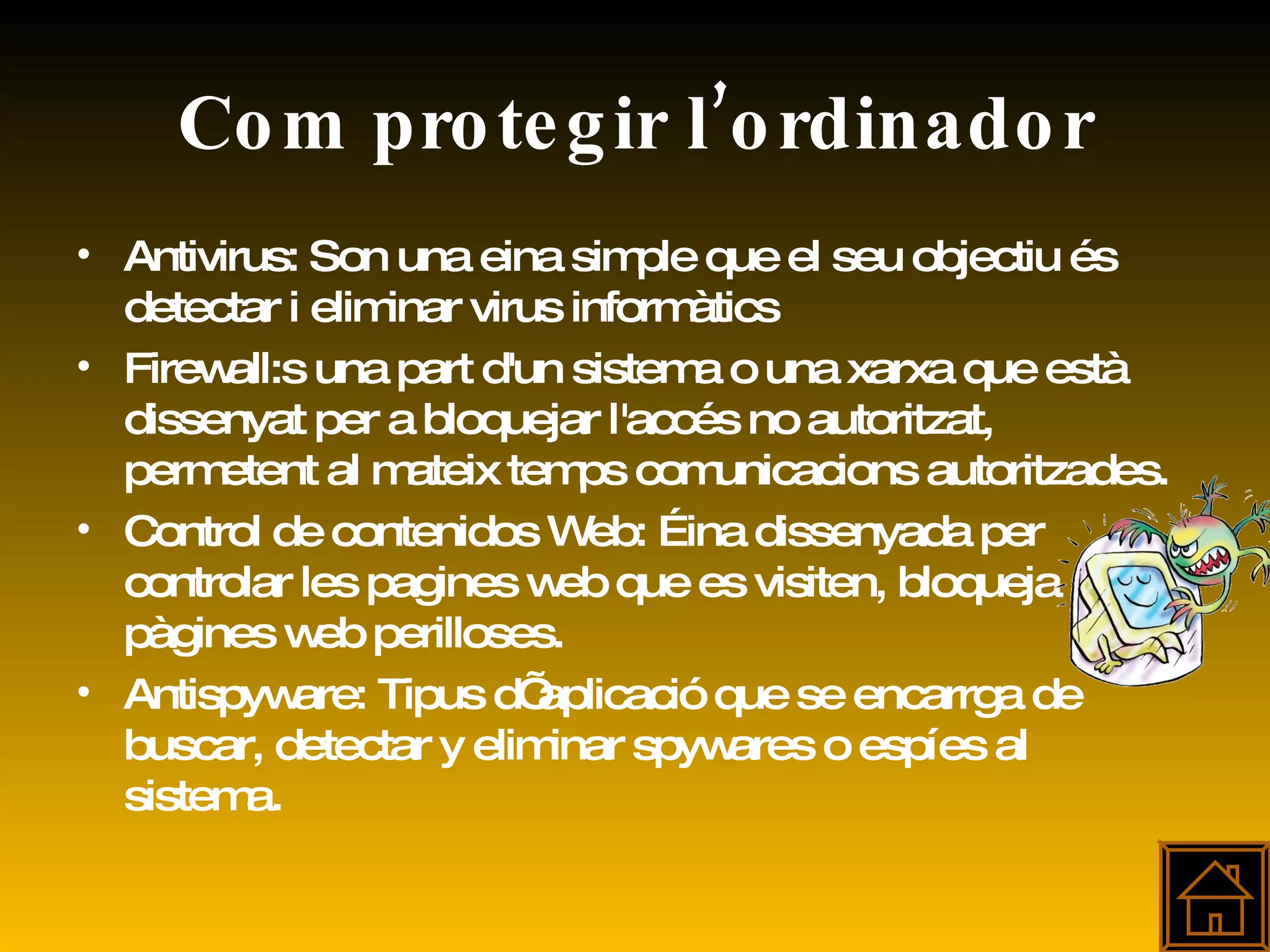 Com protegir l’ordinador Antivirus:  Son una eina simple que el seu objectiu és detectar i eliminar virus informàtics  Firewall:s una part d'un sistema o una xarxa que està dissenyat per a bloquejar l'accés no autoritzat, permetent al mateix temps comunicacions autoritzades.  Control de contenidos Web: Éina dissenyada per controlar les pagines web que es visiten, bloqueja pàgines web perilloses. Antispyware: Tipus d’ aplicació que se encarrga de buscar, detectar y eliminar spywares o espíes al sistema. 