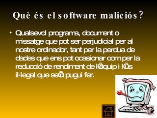 Què és el software maliciós? Qualsevol programa, document o missatge que pot ser perjudicial per al nostre ordinador, tant per la perdua de dades que ens pot ocasionar com per la reducció de rendiment de l’equip i l’ús il·legal que se’n pugui fer. 