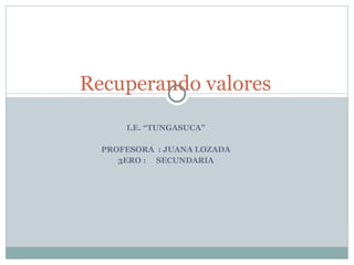 I.E. “TUNGASUCA” PROFESORA  : JUANA LOZADA 3ERO :  SECUNDARIA Recuperando valores 