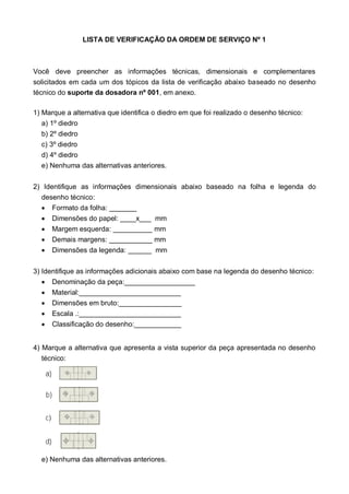 LISTA DE VERIFICAÇÃO DA ORDEM DE SERVIÇO Nº 1
Você deve preencher as informações técnicas, dimensionais e complementares
solicitados em cada um dos tópicos da lista de verificação abaixo baseado no desenho
técnico do suporte da dosadora nº 001, em anexo.
1) Marque a alternativa que identifica o diedro em que foi realizado o desenho técnico:
a) 1º diedro
b) 2º diedro
c) 3º diedro
d) 4º diedro
e) Nenhuma das alternativas anteriores.
2) Identifique as informações dimensionais abaixo baseado na folha e legenda do
desenho técnico:
 Formato da folha: _______
 Dimensões do papel: ____x___ mm
 Margem esquerda: __________ mm
 Demais margens: ___________ mm
 Dimensões da legenda: ______ mm
3) Identifique as informações adicionais abaixo com base na legenda do desenho técnico:
 Denominação da peça:__________________
 Material:__________________________
 Dimensões em bruto:________________
 Escala .:__________________________
 Classificação do desenho:____________
4) Marque a alternativa que apresenta a vista superior da peça apresentada no desenho
técnico:
e) Nenhuma das alternativas anteriores.
 