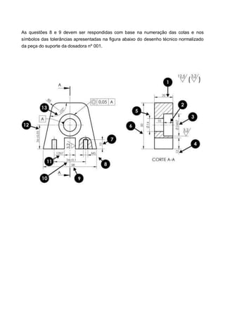 As questões 8 e 9 devem ser respondidas com base na numeração das cotas e nos
símbolos das tolerâncias apresentadas na figura abaixo do desenho técnico normalizado
da peça do suporte da dosadora nº 001.
 