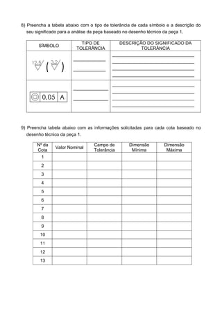 8) Preencha a tabela abaixo com o tipo de tolerância de cada símbolo e a descrição do
seu significado para a análise da peça baseado no desenho técnico da peça 1.
SÍMBOLO
TIPO DE
TOLERÂNCIA
DESCRIÇÃO DO SIGNIFICADO DA
TOLERÂNCIA
_____________
_____________
_________________________________
_________________________________
_________________________________
_________________________________
______________
______________
_________________________________
_________________________________
_________________________________
_________________________________
9) Preencha tabela abaixo com as informações solicitadas para cada cota baseado no
desenho técnico da peça 1.
Nº da
Cota
Valor Nominal
Campo de
Tolerância
Dimensão
Mínima
Dimensão
Máxima
1
2
3
4
5
6
7
8
9
10
11
12
13
 