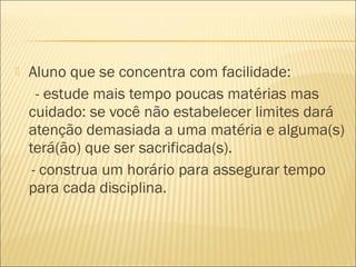  Aluno que se concentra com facilidade:
- estude mais tempo poucas matérias mas
cuidado: se você não estabelecer limites dará
atenção demasiada a uma matéria e alguma(s)
terá(ão) que ser sacrificada(s).
- construa um horário para assegurar tempo
para cada disciplina.
 