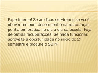  Experimente! Se as dicas servirem e se você
obtiver um bom desempenho na reuperação,
ponha em prática no dia a dia da escola. Fuja
de outras recuperações! Se nada funcionar,
aproveite a oportunidade no início do 2º
semestre e procure o SOPP.
 