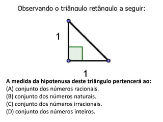 A medida da hipotenusa deste triângulo pertencerá ao:
(A) conjunto dos números racionais.
(B) conjunto dos números naturais.
(C) conjunto dos números irracionais.
(D) conjunto dos números inteiros.
 