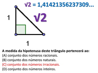 √2
A medida da hipotenusa deste triângulo pertencerá ao:
(A) conjunto dos números racionais.
(B) conjunto dos números naturais.
(C) conjunto dos números irracionais.
(D) conjunto dos números inteiros.
√2 = 1,41421356237309...
A medida da hipotenusa deste triângulo pertencerá ao:
(A) conjunto dos números racionais.
(B) conjunto dos números naturais.
(C) conjunto dos números irracionais.
(D) conjunto dos números inteiros.
 