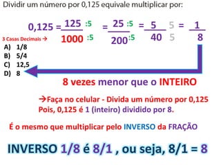 0,125 =
3 Casas Decimais 
____
1000
125 :5
:5
25=____
200
=____ = ___:5
:5
5 5 1
40 5 8
8 vezes menor que o INTEIRO
Faça no celular - Divida um número por 0,125
Pois, 0,125 é 1 (inteiro) dividido por 8.
É o mesmo que multiplicar pelo INVERSO da FRAÇÃO
INVERSO 1/8 é 8/1 , ou seja, 8/1 = 8
A) 1/8
B) 5/4
C) 12,5
D) 8
 