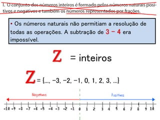 • Os números naturais não permitiam a resolução de
todas as operações. A subtração de 3 - 4 era
impossível.
Z= {..., -3, -2, -1, 0, 1, 2, 3, ...}
Z = inteiros
 