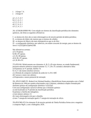 (   ) Grupo 7 A
(   ) Grupo O

a) 1, 2, 3, 4, 5
b) 2, 3, 4, 5, 1
c) 3, 2, 5, 4, 1
d) 3, 2, 4, 5, 1
e) 5, 2, 4, 3, 1

26) (CESGRANRIO-98) Com relação aos átomos da classificação periódica dos elementos
químicos, são feitas as seguintes afirmativas:

I - os átomos de cloro são os mais eletronegativos do terceiro período da tabela periódica;
II - os átomos do titânio são maiores que os átomos do cobalto;
III - os átomos do frâncio são mais eletropositivos que os do lítio;
IV - a configuração eletrônica, por subníveis, em ordem crescente de energia, para os átomos do
ferro é 1s22s22p63s23p64s23d6.

São afirmativas corretas:
a) I e II apenas.
b) III e IV apenas.
c) I, II e III apenas.
d) II, III e IV apenas.
e) I, II, III e IV.

27) (FEI-96) Relativamente aos elementos A, B, C e D cujos átomos, no estado fundamental,
possuem números atômicos respectivamente 12, 17, 20 e 35, assinale a alternativa falsa:
a) D pertence ao 4° período, família 7A
b) A e C são metais alcalinos terrosos
c) a fórmula do composto resultante da união de A e B é AB2
d) C possui o maior raio atômico
e) B apresenta o menor potencial de ionização

28) (PUCCAMP-97) Robert Curl, Richard Smalley e Harold Kroto foram premiados com o Nobel
de Química de 1996 por estudos relacionados com o fulereno, substância simples formada pelo
elemento químico de configuração eletrônica 1s22s22p2.
Com essa configuração é possível afirmar que o elemento químico
a) está localizado no 4º período da classificação periódica.
b) pertence a família dos halogênios.
c) tem número atômico 12.
d) é mais eletronegativo do que o chumbo.
e) tem 1ª energia de ionização igual à 1ª energia de ionização do silício.

29) (PUCMG-97) Um elemento X do terceiro período da Tabela Periódica forma com o magnésio
o composto MgX e, com o hidrogênio, H2X .


                                                                                         10
 
