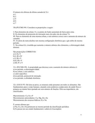 O número de elétrons da última camada de X é:
a) 1
b) 2
c) 4
d) 6
e) 7

30) (PUCMG-99) Considere as proposições a seguir:

I. Para elementos da coluna 1A, os pontos de fusão aumentam de baixo para cima.
II. Os elementos de potenciais de ionização mais elevados são da coluna 7A.
III. Para os elementos de uma mesma coluna, o raio atômico cresce com o aumento do número de
camadas.
IV. O cátion de meta alcalino tem mesma configuração eletrônica que o gás nobre do mesmo
período.
V. Na coluna 6A, à medida que aumenta o número atômico dos elementos, a eletronegatividade
diminui.

São proposições CORRETAS:
a) I, II e V
b) I, III e IV
c) I, III e V
d) II, III e V
e) III, IV e V

31) (PUCMG-99) A propriedade que decresce com o aumento do número atômico é:
a) no período, a eletronegatividade.
b) na coluna, o raio atômico.
c) calor específico.
d) no período, potencial de ionização.
e) no período, a afinidade eletrônica.


32) (UECE-97) Do leite ao peixe, os minerais estão presentes em todos os alimentos. São
fundamentais para o corpo humano, atuando como poderoso coadjuvantes da saúde física e
psíquica ao manter bem ajustado um sem-número de funções. Pela sua importância, são
classificados:

Macrominerais: Ca, Fe e P
Microminerais antioxidantes: Cu, Mg, Zn e Se
Microminerais dos recursos hídricos: K e Na

É correto afirmar que:
a) Na, Cu, Zn e Se pertencem ao mesmo período da classificação periódica
b) Fe possui em seu estado fundamental o subnível d incompleto


                                                                                      11
 