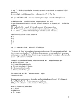 c) Mg, Ca e K são metais alcalino terrosos e, portanto, apresentam as mesmas propriedades
químicas
d) com relação à afinidade eletrônica a ordem correta é P>Se>Na>Cu

33) (UELONDRINA-95) Considere as afirmações a seguir acerca da tabela periódica.

I - Na família 6A, a eletronegatividade aumenta de cima para baixo.
II - Os números atômicos dos elementos químicos aumentam da esquerda para a direita, nos
períodos.
III - Na família 1A, a energia de ionização aumenta de baixo para cima.
IV - A eletronegatividade aumenta da esquerda para a direita, nos períodos.
V - Na família 7A, a temperatura de ebulição aumenta de cima para baixo.

As afirmações corretas são em número de
a) 5
b) 4
c) 3
d) 2
e) 1

34) (UELONDRINA-99) Considere o texto a seguir.

"Os átomos de cloro, bromo e iodo têm o mesmo número de ...X... na camada de valência e por
isso possuem propriedades ...Y... . Todavia não apresentam mesma aparência. À temperatura
ambiente e sob pressão de 1atm, cloro é um gás verde-amarelado, bromo é um ...Z... vermelho
escuro e iodo um sólido violeta."

Completa-se corretamente o texto, substituindo-se X, Y e Z, respectivamente, por
a) prótons, diferentes e gás.
b) elétrons, diferentes e líquido.
c) elétrons, semelhantes e líquido.
d) prótons, semelhantes e gás.
e) elétrons, semelhantes e gás.

35) (UELONDRINA-99) Considere os itens a seguir.
Na tabela periódica

I. os elementos representativos são os das famílias indicadas com letras A (1A, 2A etc...).
II. Na, Mg, Ca, Rb, Ba e Ra são os elementos alcalinos.
III. F, O e Cl estão entre os elementos mais eletronegativos.

Pode-se afirmar que, SOMENTE
a) I é correto.
b) II é correto.
c) III é correto.


                                                                                              12
 