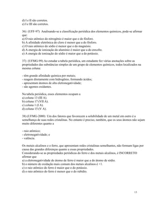 d) I e II são corretos.
e) I e III são corretos.

36) (UFF-97) Analisando-se a classificação periódica dos elementos químicos, pode-se afirmar
que:
a) O raio atômico do nitrogênio é maior que o do fósforo.
b) A afinidade eletrônica do cloro é menor que a do fósforo.
c) O raio atômico do sódio é menor que o do magnésio.
d) A energia de ionização do alumínio é maior que a do enxofre.
e) A energia de ionização do sódio é maior que a do potássio.

37) (UFMG-99) Ao estudar a tabela periódica, um estudante fez várias anotações sobre as
propriedades das substâncias simples de um grupo de elementos químicos, todos localizados na
mesma coluna:

- têm grande afinidade química por metais;
- reagem diretamente com hidrogênio, formando ácidos;
- apresentam átomos de alta eletronegatividade;
- são agentes oxidantes.

Na tabela periódica, esses elementos ocupam a
a) coluna 13 (III A).
b) coluna 17 (VII A).
c) coluna 1 (I A).
d) coluna 15 (V A).

38) (UFMG-2000) Um dos fatores que favorecem a solubilidade de um metal em outro é a
semelhança de suas redes cristalinas. No entanto é preciso, também, que os seus átomos não sejam
muito diferentes quanto a

- raio atômico;
- eletronegatividade; e
- valência.

Os metais alcalinos e o ferro, que apresentam redes cristalinas semelhantes, não formam ligas por
causa das grandes diferenças quanto a essas propriedades.
Considerando-se as propriedades periódicas do ferro e dos metais alcalinos, é INCORRETO
afirmar que
a) a eletronegatividade do átomo de ferro é maior que a do átomo de sódio.
b) o número de oxidação mais comum dos metais alcalinos é +1.
c) o raio atômico do ferro é maior que o do potássio.
d) o raio atômico do ferro é menor que o do rubídio.




                                                                                         13
 