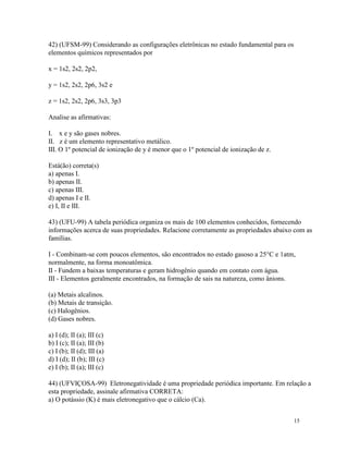 42) (UFSM-99) Considerando as configurações eletrônicas no estado fundamental para os
elementos químicos representados por

x = 1s2, 2s2, 2p2,

y = 1s2, 2s2, 2p6, 3s2 e

z = 1s2, 2s2, 2p6, 3s3, 3p3

Analise as afirmativas:

I. x e y são gases nobres.
II. z é um elemento representativo metálico.
III. O 1º potencial de ionização de y é menor que o 1º potencial de ionização de z.

Está(ão) correta(s)
a) apenas I.
b) apenas II.
c) apenas III.
d) apenas I e II.
e) I, II e III.

43) (UFU-99) A tabela periódica organiza os mais de 100 elementos conhecidos, fornecendo
informações acerca de suas propriedades. Relacione corretamente as propriedades abaixo com as
famílias.

I - Combinam-se com poucos elementos, são encontrados no estado gasoso a 25°C e 1atm,
normalmente, na forma monoatômica.
II - Fundem a baixas temperaturas e geram hidrogênio quando em contato com água.
III - Elementos geralmente encontrados, na formação de sais na natureza, como ânions.

(a) Metais alcalinos.
(b) Metais de transição.
(c) Halogênios.
(d) Gases nobres.

a) I (d); II (a); III (c)
b) I (c); II (a); III (b)
c) I (b); II (d); III (a)
d) I (d); II (b); III (c)
e) I (b); II (a); III (c)

44) (UFVIÇOSA-99) Eletronegatividade é uma propriedade periódica importante. Em relação a
esta propriedade, assinale afirmativa CORRETA:
a) O potássio (K) é mais eletronegativo que o cálcio (Ca).


                                                                                        15
 