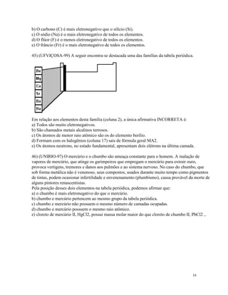 b) O carbono (C) é mais eletronegativo que o silício (Si).
c) O sódio (Na) é o mais eletronegativo de todos os elementos.
d) O flúor (F) é o menos eletronegativo de todos os elementos.
e) O frâncio (Fr) é o mais eletronegativo de todos os elementos.

45) (UFVIÇOSA-99) A seguir encontra-se destacada uma das famílias da tabela periódica.




Em relação aos elementos desta família (coluna 2), a única afirmativa INCORRETA é:
a) Todos são muito eletronegativos.
b) São chamados metais alcalinos terrosos.
c) Os átomos de menor raio atômico são os do elemento berílio.
d) Formam com os halogênios (coluna 17) sais de fórmula geral MA2.
e) Os átomos neutrons, no estado fundamental, apresentam dois elétrons na última camada.

46) (UNIRIO-97) O mercúrio e o chumbo são ameaça constante para o homem. A inalação de
vapores de mercúrio, que atinge os garimpeiros que empregam o mercúrio para extrair ouro,
provoca vertigens, tremores e danos aos pulmões e ao sistema nervoso. No caso do chumbo, que
sob forma metálica não é venenoso, seus compostos, usados durante muito tempo como pigmentos
de tintas, podem ocasionar infertilidade e envenenamento (plumbismo), causa provável da morte de
alguns pintores renascentistas.
Pela posição desses dois elementos na tabela periódica, podemos afirmar que:
a) o chumbo é mais eletronegativo do que o mercúrio.
b) chumbo e mercúrio pertencem ao mesmo grupo da tabela periódica.
c) chumbo e mercúrio não possuem o mesmo número de camadas ocupadas.
d) chumbo e mercúrio possuem o mesmo raio atômico.
e) cloreto de mercúrio II, HgCl2, possui massa molar maior do que cloreto de chumbo II, PbCl2 ‚.




                                                                                      16
 