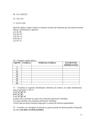 III - Cl2 e H2CCl2

IV - N2 e CO

V - CCl4 e CH4

Qual das opções a seguir contém os conjuntos de pares de moléculas que são respectivamente:
básicas, isoeletrônicas e apolares?
a) I, II e III
b) I, III e IV
c) II, IV e V
d) II, III e V
e) I, IV e V




50 – Complete a tabela abaixo:
GRUPO FAMÍLIA                    NOME DA FAMÍLIA                   ELEMENTOS
                                                                  IMPORTANTES
    1
    2
   13
   14
   15
   16
   17
   18

51 – Considere as seguintes distribuições eletrônicas de átomos, no estado fundamental,
para os elementos A, B e C:
A 1s2 2s2 2p6 3s1
B 1s2 2s2 2p6
C 1s2 2s2 2p6 3s2
a) Quais são os períodos aos quais estes elementos pertencem? Justifique.
b) A quais famílias estes elementos pertencem? Justifique.
c) Para cada um destes elementos diga qual é o número de elétrons emparelhados.

52 – Considere um calcogênio localizado no quarto período da tabela periódica. Responda
aos itens sem olhar na tabela periódica.

                                                                                      18
 