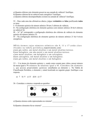 a) Quantos elétrons este elemento possui na sua camada de valência? Justifique.
b) Quantos elétrons há no subnivel mais energético? Justifique.
c) Quantos elétrons desemparelhados existem na camada de valência? Justifique.

53 – Para cada uma das afirmativas abaixo, julgue verdadeiro ou falso justificando todos
os itens:
I - O elemento químico de número atômico 30 tem 3 elétrons de valência.
II - Na configuração eletrônica do elemento químico com número atômico 26 há 6 elétrons
no subnível 3d.
III – 3s2 3p3 corresponde a configuração eletrônica dos elétrons de valência do elemento
químico de número atômico 35.
IV - Na configuração eletrônica do elemento químico de número atômico 21 há 4 níveis
energéticos.


54T r ê s á t o m o s c u j o s n ú m e r o s a t ô m i c o s s ã o 8 , 1 1 e 1 7 e s t ã o c l a s s
i f i c a d o s n a t a b e l a p e r i ó d i c a , respectivamente, como
a)um gás nobre, um metal alcalino e um metal alcalino-terroso.
b ) u m h a l o gê n i o , u m n ã o - m e t a l e u m m e t a l a l c a l i n o - t e r r o s o .
c ) u m m e t a l a l c a l i n o , u m h a l o gê n i o e u m c a l c o gê n i o .
d ) u m c a l c o gê n i o , u m m e t a l a l c a l i n o e u m h a l o gê n i o .
e ) u m gá s n o b r e , u m m e t a l a l c a l i n o e u m h a l o gê n i o

5 5 - U m átomo do elemento químico x, usado como corante para vidros, possui número
de massa igual a 79 e n ú m e r o d e n ê u t r o n s i gu a l a 4 5 . C o n s i d e r e u m e l e m e n t o
y, que possua propriedades químicas semelhantes ao elemento x. Na Tabela de
Classificação Periódica, o elemento y estará localizado no seguinte grupo: Justifique a sua
resposta.

    a) 7     b) 9    c) 15    d)16 e) 17


56 - Considere o sistema e responda as questões:




a) Quantos átomos estão representados no sistema? __________________________

b) Quantos elementos há no sistema? ________________________________




                                                                                                         19
 