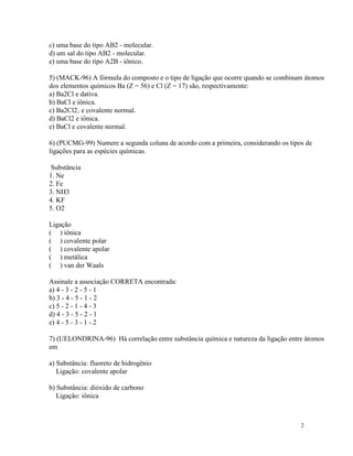 c) uma base do tipo AB2 - molecular.
d) um sal do tipo AB2 - molecular.
e) uma base do tipo A2B - iônico.

5) (MACK-96) A fórmula do composto e o tipo de ligação que ocorre quando se combinam átomos
dos elementos químicos Ba (Z = 56) e Cl (Z = 17) são, respectivamente:
a) Ba2Cl e dativa.
b) BaCl e iônica.
c) Ba2Cl2‚ e covalente normal.
d) BaCl2 e iônica.
e) BaCl e covalente normal.

6) (PUCMG-99) Numere a segunda coluna de acordo com a primeira, considerando os tipos de
ligações para as espécies químicas.

 Substância
1. Ne
2. Fe
3. NH3
4. KF
5. O2

Ligação
( ) iônica
( ) covalente polar
( ) covalente apolar
( ) metálica
( ) van der Waals

Assinale a associação CORRETA encontrada:
a) 4 - 3 - 2 - 5 - 1
b) 3 - 4 - 5 - 1 - 2
c) 5 - 2 - 1 - 4 - 3
d) 4 - 3 - 5 - 2 - 1
e) 4 - 5 - 3 - 1 - 2

7) (UELONDRINA-96) Há correlação entre substância química e natureza da ligação entre átomos
em

a) Substância: fluoreto de hidrogênio
   Ligação: covalente apolar

b) Substância: dióxido de carbono
   Ligação: iônica



                                                                                    2
 